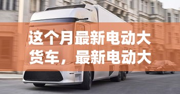 最新電動大貨車購買與使用指南，從入門到精通——本月最新電動大貨車介紹