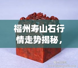 福州壽山石行情走勢揭秘，今年的市場趨勢與收藏價值分析