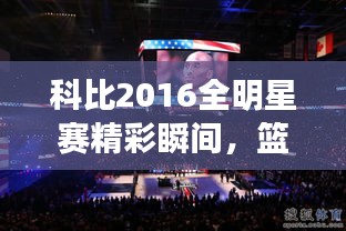 科比2016全明星賽精彩瞬間，籃球傳奇永垂不朽的圖片回顧