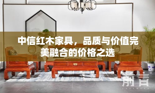 中信紅木家具，品質(zhì)與價(jià)值完美融合的價(jià)格之選